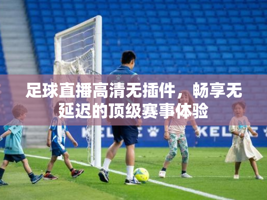 足球直播高清无插件，畅享无延迟的顶级赛事体验