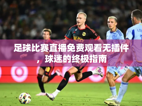 足球比赛直播免费观看无插件，球迷的终极指南