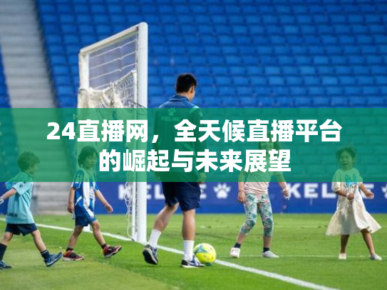 24直播网，全天候直播平台的崛起与未来展望