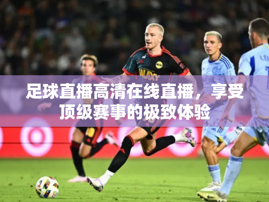 足球直播高清在线直播，享受顶级赛事的极致体验