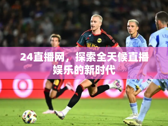 24直播网，探索全天候直播娱乐的新时代