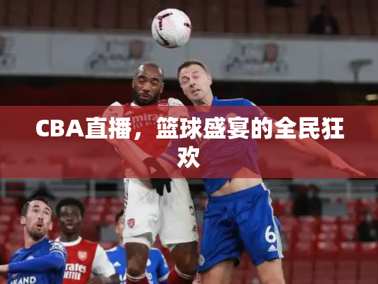 CBA直播，篮球盛宴的全民狂欢