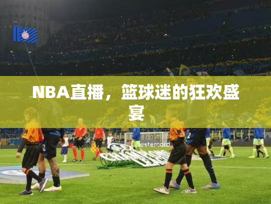 NBA直播，篮球迷的狂欢盛宴