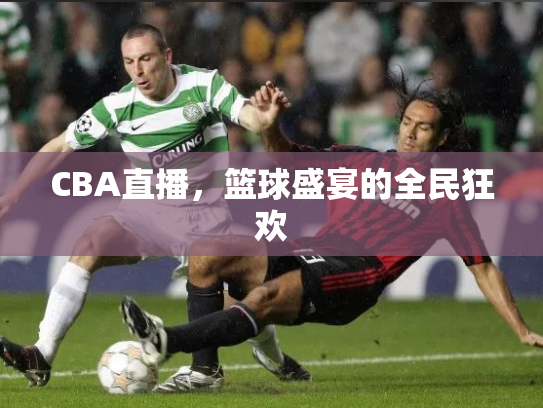 CBA直播，篮球盛宴的全民狂欢