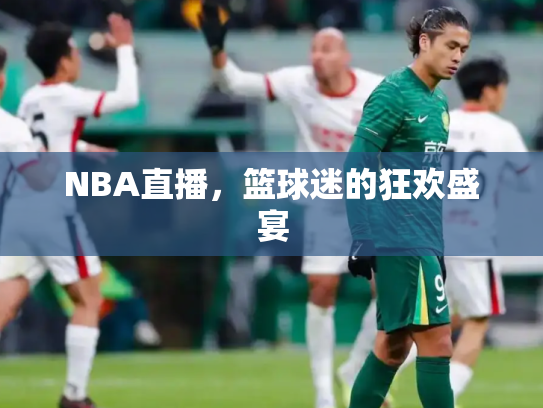 NBA直播，篮球迷的狂欢盛宴