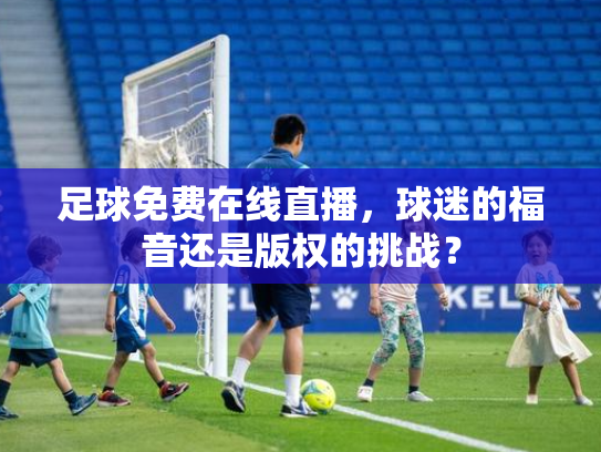足球免费在线直播，球迷的福音还是版权的挑战？