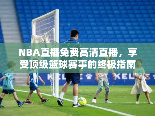 NBA直播免费高清直播，享受顶级篮球赛事的终极指南