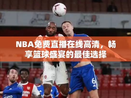 NBA免费直播在线高清，畅享篮球盛宴的最佳选择