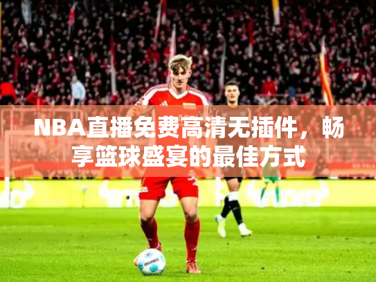 NBA直播免费高清无插件，畅享篮球盛宴的最佳方式