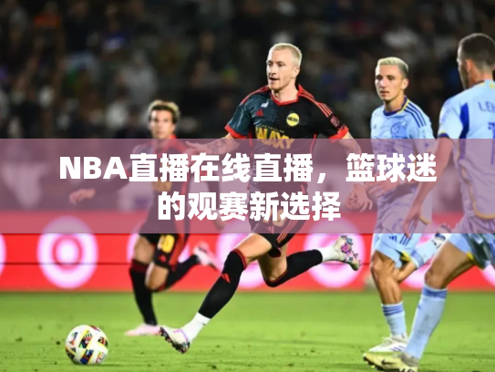NBA直播在线直播，篮球迷的观赛新选择