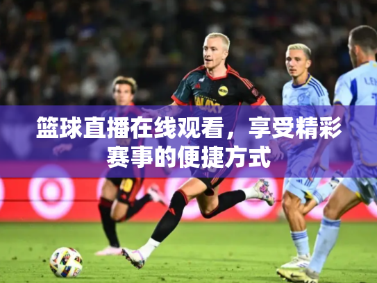 篮球直播在线观看，享受精彩赛事的便捷方式