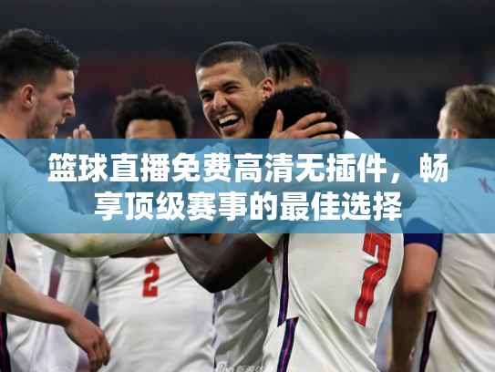 篮球直播免费高清无插件，畅享顶级赛事的最佳选择