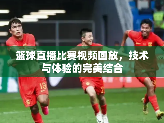 篮球直播比赛视频回放，技术与体验的完美结合