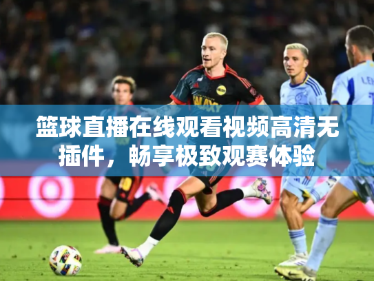 篮球直播在线观看视频高清无插件，畅享极致观赛体验