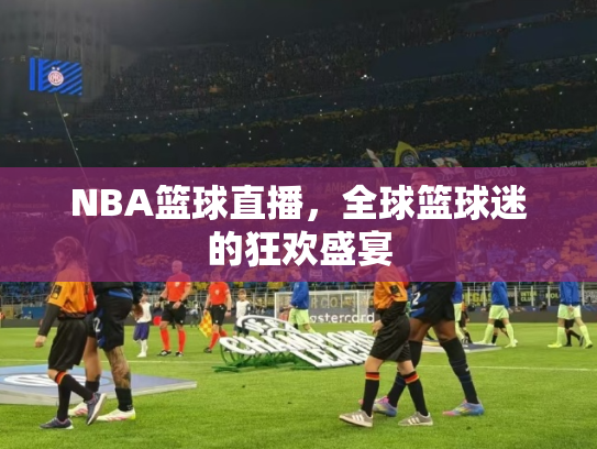 NBA篮球直播，全球篮球迷的狂欢盛宴