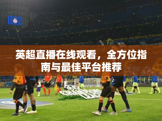 英超直播在线观看，全方位指南与最佳平台推荐