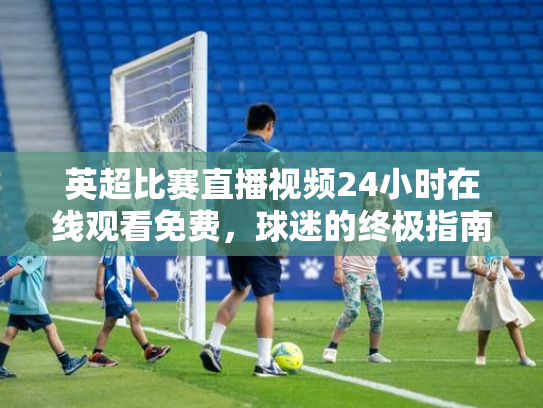 英超比赛直播视频24小时在线观看免费，球迷的终极指南