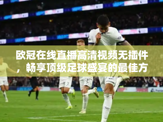 欧冠在线直播高清视频无插件，畅享顶级足球盛宴的最佳方式