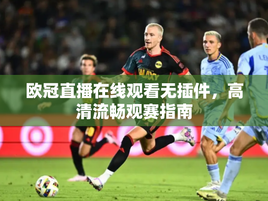 欧冠直播在线观看无插件，高清流畅观赛指南