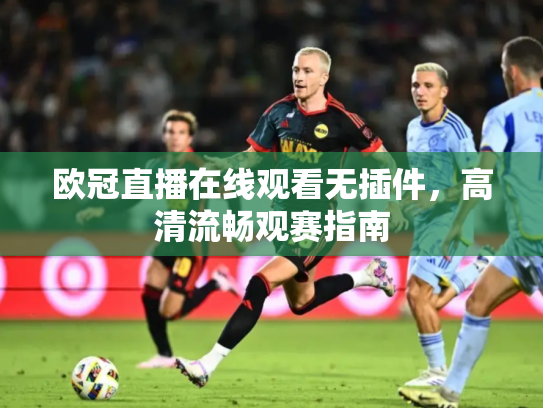 欧冠直播在线观看无插件，高清流畅观赛指南