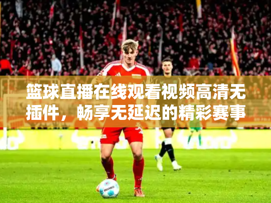 篮球直播在线观看视频高清无插件，畅享无延迟的精彩赛事