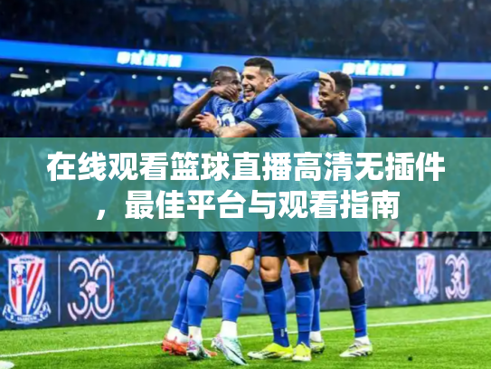在线观看篮球直播高清无插件，最佳平台与观看指南