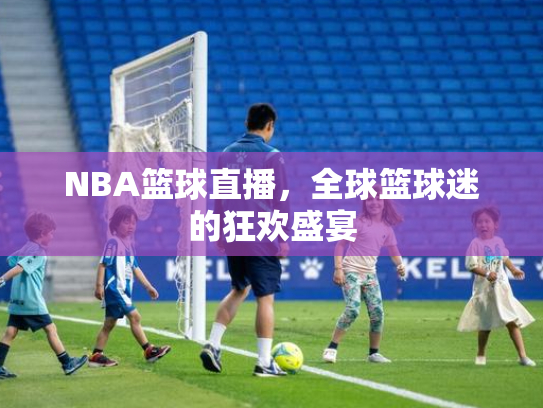 NBA篮球直播，全球篮球迷的狂欢盛宴