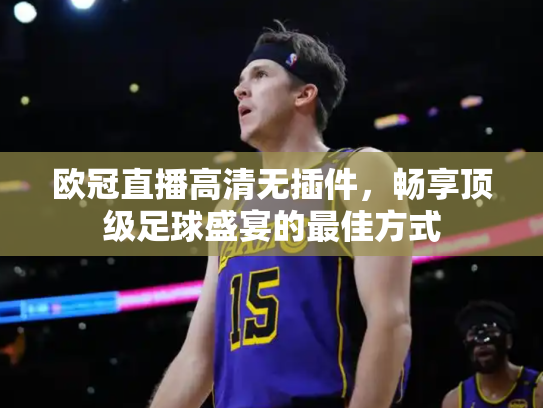 欧冠直播高清无插件，畅享顶级足球盛宴的最佳方式