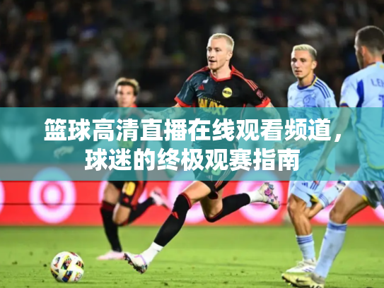 篮球高清直播在线观看频道，球迷的终极观赛指南