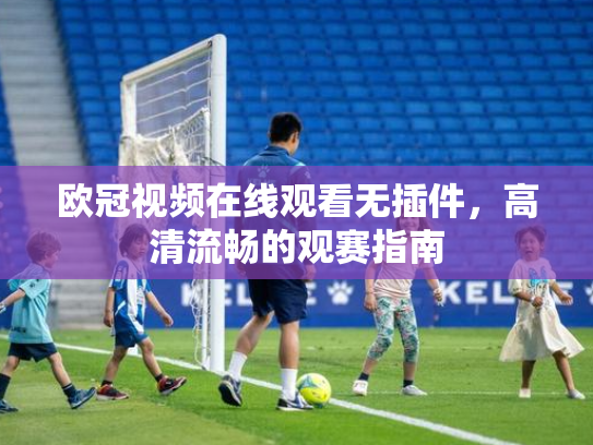 欧冠视频在线观看无插件，高清流畅的观赛指南