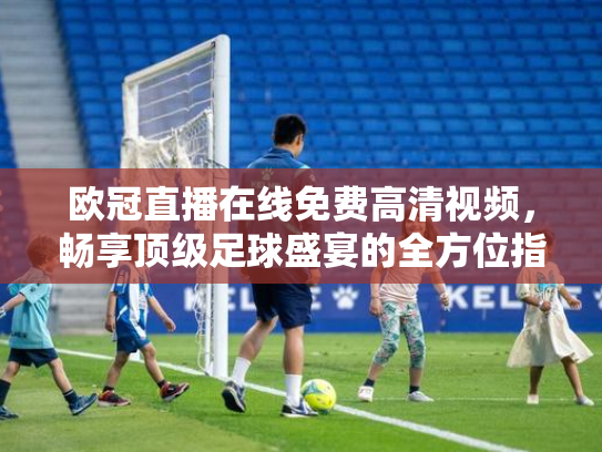 欧冠直播在线免费高清视频，畅享顶级足球盛宴的全方位指南