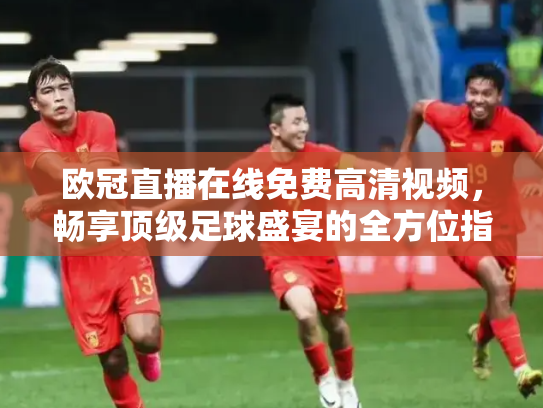 欧冠直播在线免费高清视频，畅享顶级足球盛宴的全方位指南