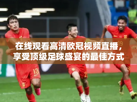 在线观看高清欧冠视频直播，享受顶级足球盛宴的最佳方式