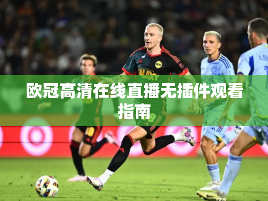 欧冠高清在线直播无插件观看指南