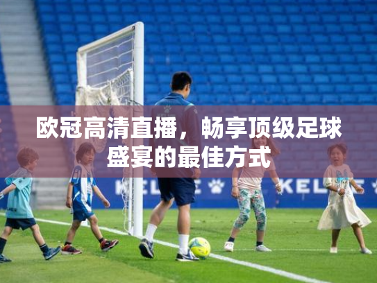 欧冠高清直播，畅享顶级足球盛宴的最佳方式