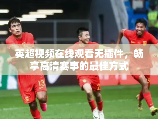 英超视频在线观看无插件，畅享高清赛事的最佳方式
