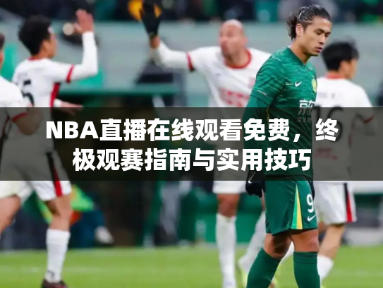 NBA直播在线观看免费，终极观赛指南与实用技巧