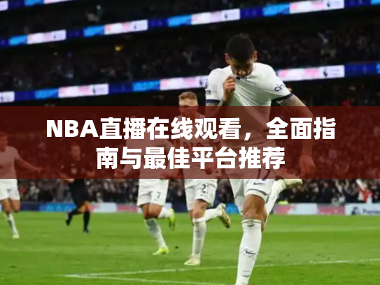NBA直播在线观看，全面指南与最佳平台推荐