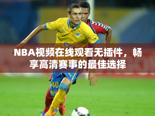 NBA视频在线观看无插件，畅享高清赛事的最佳选择