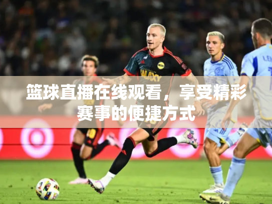 篮球直播在线观看，享受精彩赛事的便捷方式
