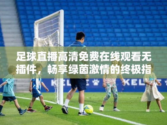 足球直播高清免费在线观看无插件，畅享绿茵激情的终极指南