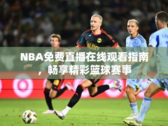 NBA免费直播在线观看指南，畅享精彩篮球赛事