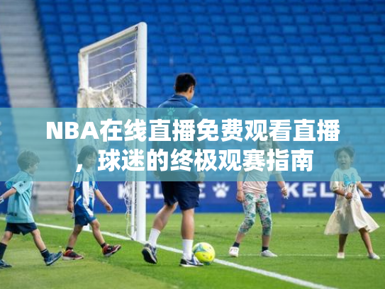 NBA在线直播免费观看直播，球迷的终极观赛指南