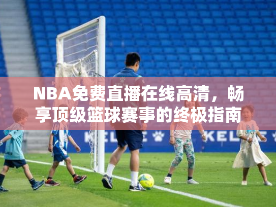 NBA免费直播在线高清，畅享顶级篮球赛事的终极指南