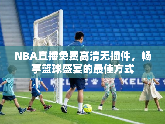 NBA直播免费高清无插件，畅享篮球盛宴的最佳方式