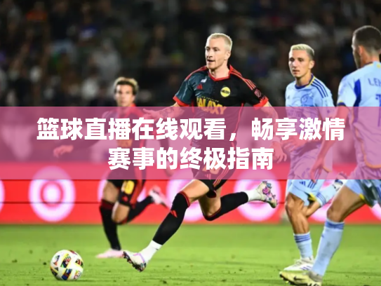 篮球直播在线观看，畅享激情赛事的终极指南
