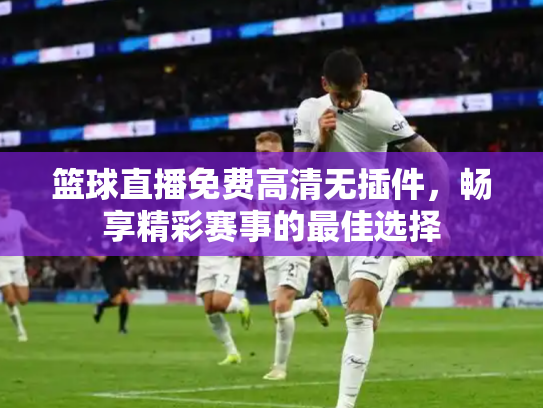篮球直播免费高清无插件，畅享精彩赛事的最佳选择