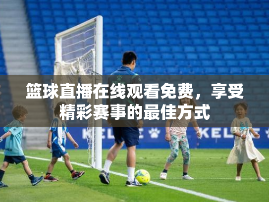篮球直播在线观看免费，享受精彩赛事的最佳方式