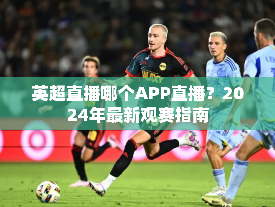 英超直播哪个APP直播？2024年最新观赛指南