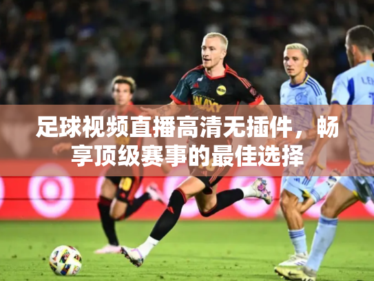足球视频直播高清无插件，畅享顶级赛事的最佳选择
